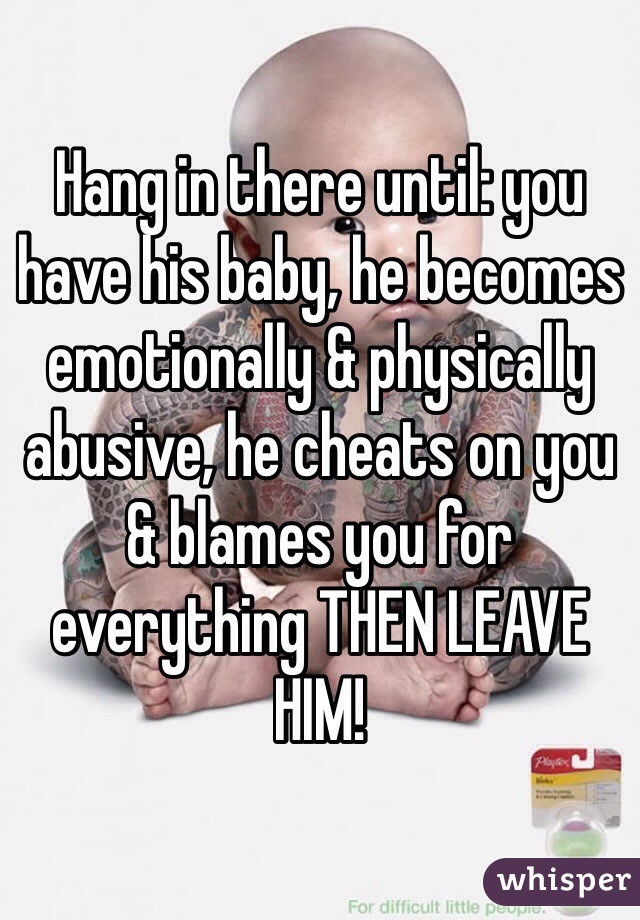 Hang in there until: you have his baby, he becomes emotionally & physically abusive, he cheats on you & blames you for everything THEN LEAVE HIM!