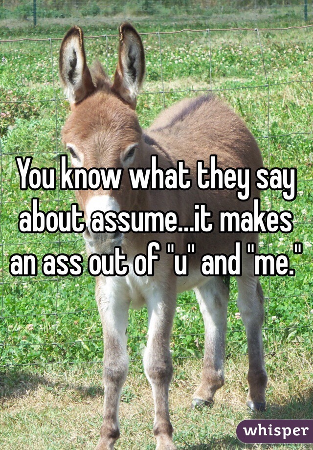 You know what they say about assume...it makes an ass out of "u" and "me."