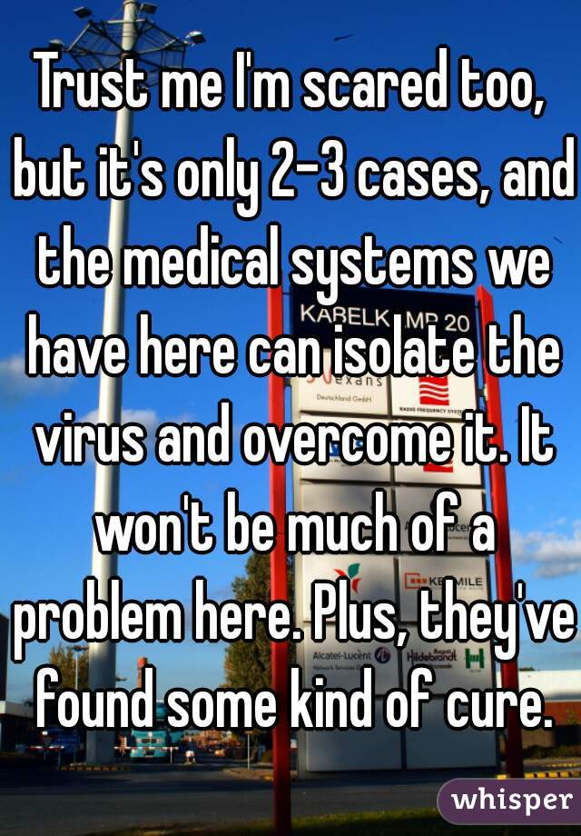 Trust me I'm scared too, but it's only 2-3 cases, and the medical systems we have here can isolate the virus and overcome it. It won't be much of a problem here. Plus, they've found some kind of cure.