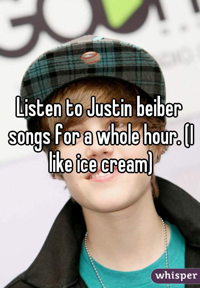 Listen to Justin beiber songs for a whole hour. (I like ice cream)