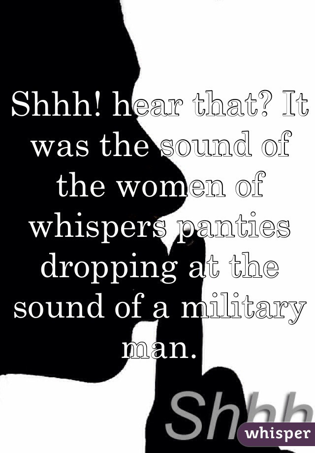 Shhh! hear that? It was the sound of the women of whispers panties dropping at the sound of a military man. 