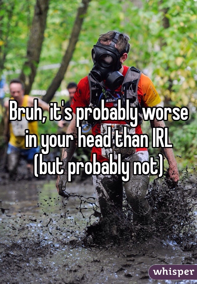 Bruh, it's probably worse in your head than IRL 
(but probably not)