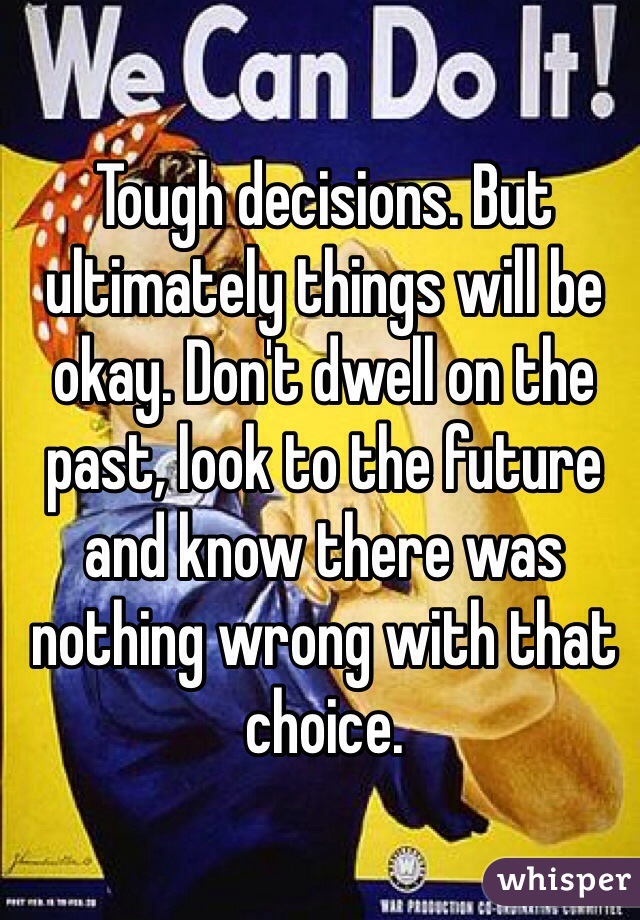 Tough decisions. But ultimately things will be okay. Don't dwell on the past, look to the future and know there was nothing wrong with that choice. 