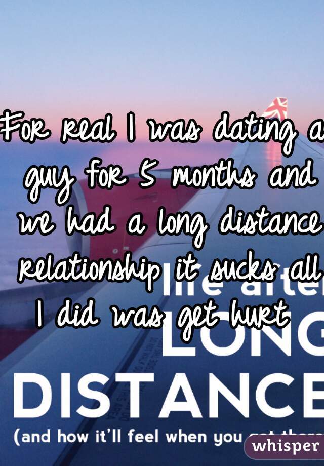 For real I was dating a guy for 5 months and we had a long distance relationship it sucks all I did was get hurt 
