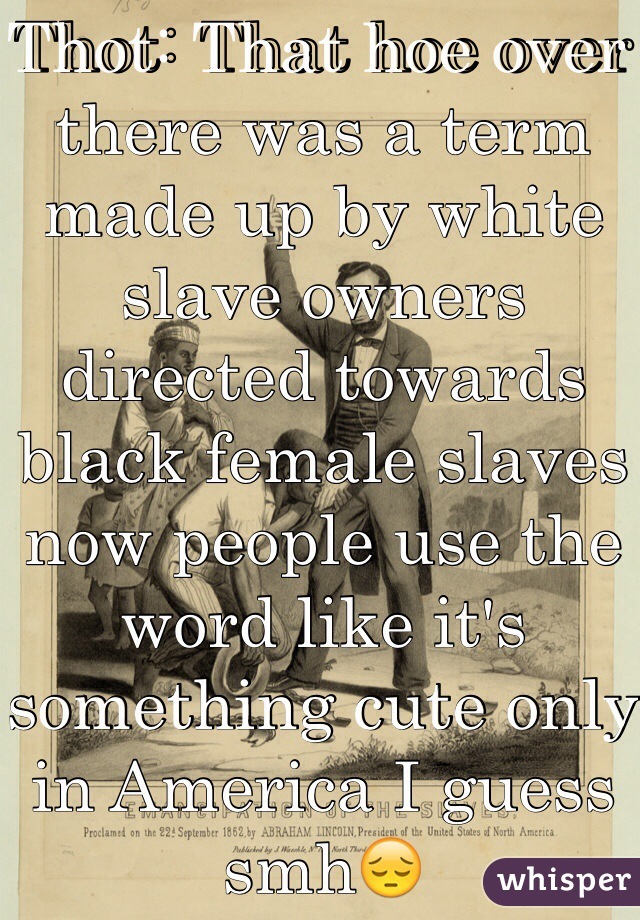 Thot: That hoe over there was a term made up by white slave owners directed towards black female slaves now people use the word like it's something cute only in America I guess smh😔