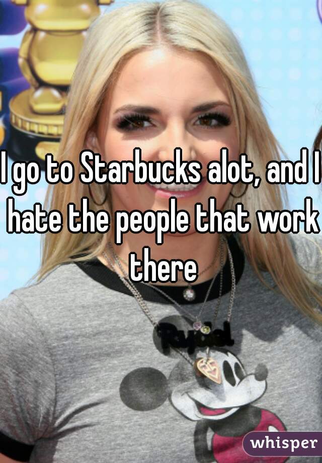 I go to Starbucks alot, and I hate the people that work there