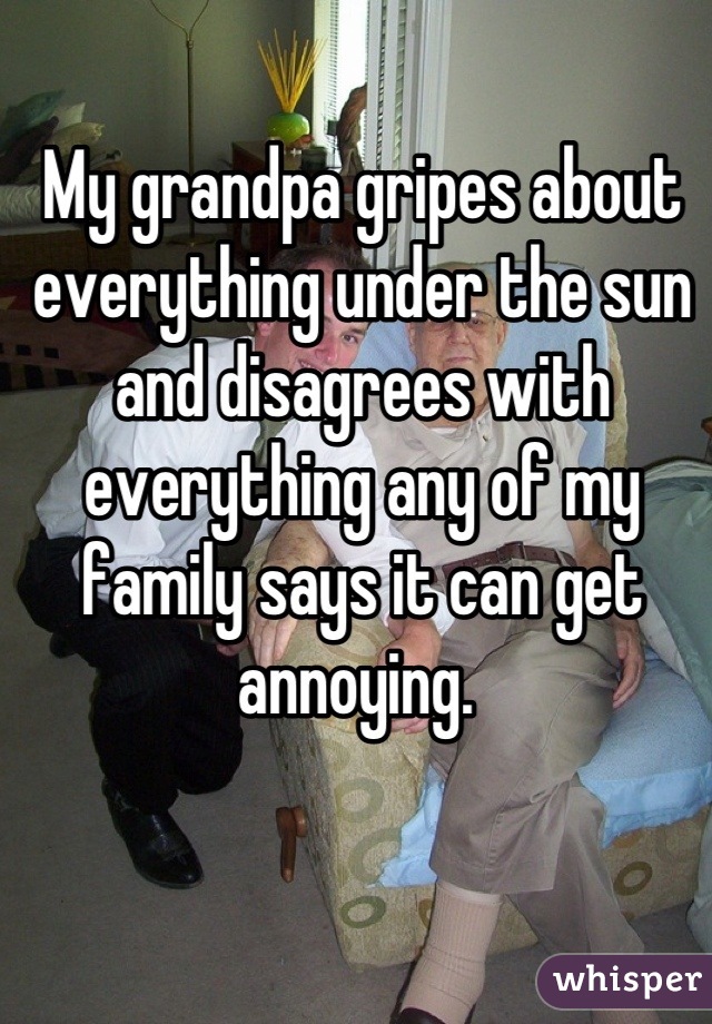 My grandpa gripes about everything under the sun and disagrees with everything any of my family says it can get annoying. 