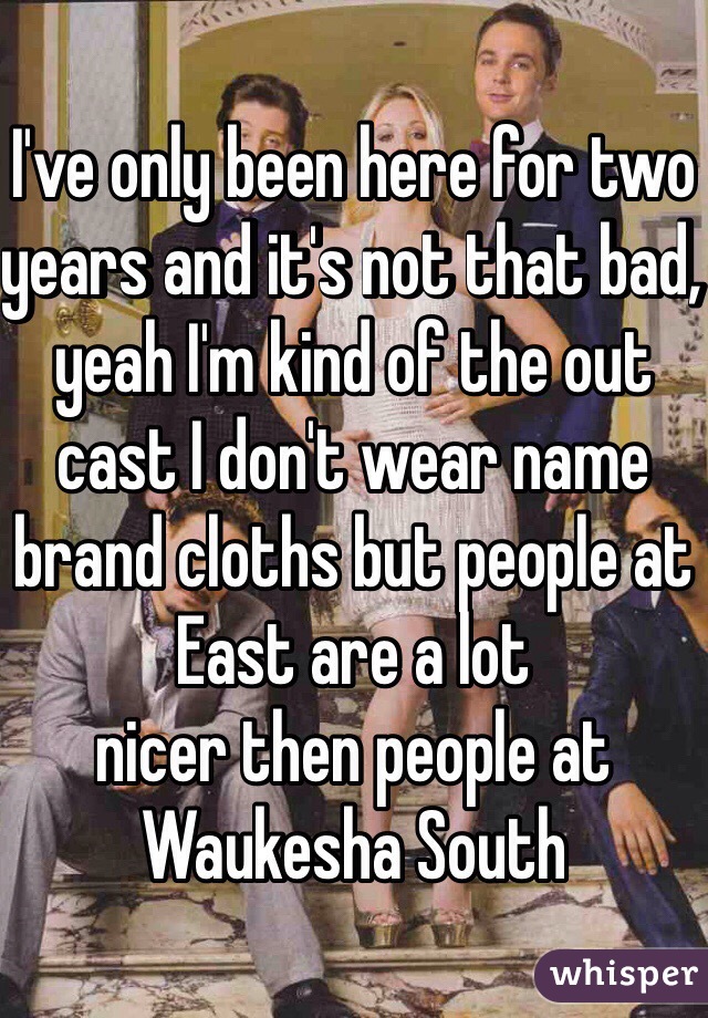 I've only been here for two years and it's not that bad, yeah I'm kind of the out cast I don't wear name brand cloths but people at East are a lot 
nicer then people at Waukesha South 
