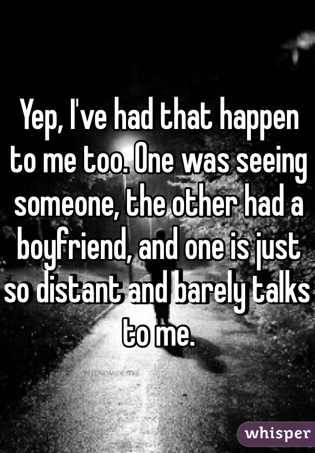 Yep, I've had that happen to me too. One was seeing someone, the other had a boyfriend, and one is just so distant and barely talks to me.