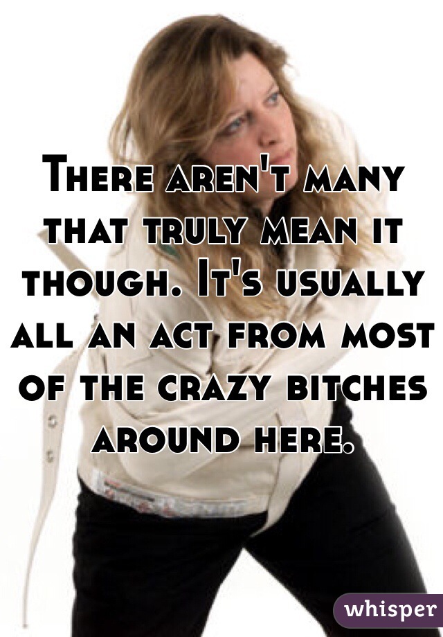 There aren't many that truly mean it though. It's usually all an act from most of the crazy bitches around here. 