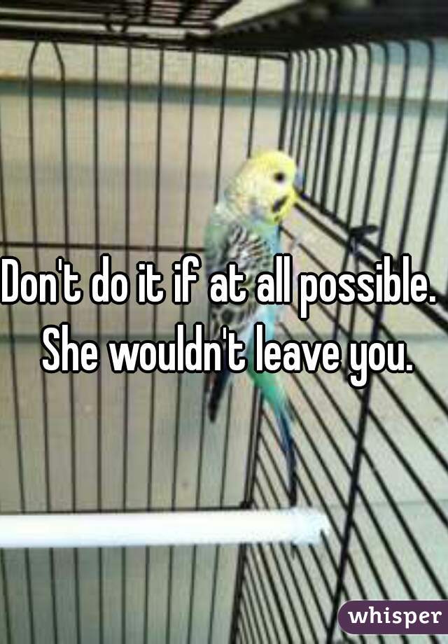 Don't do it if at all possible.  She wouldn't leave you.