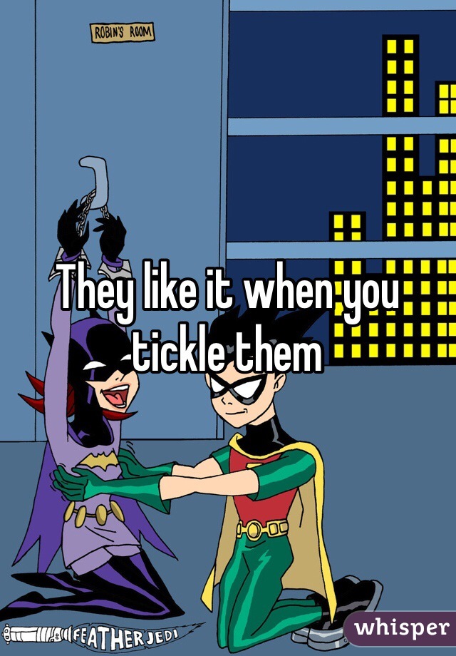 They like it when you tickle them