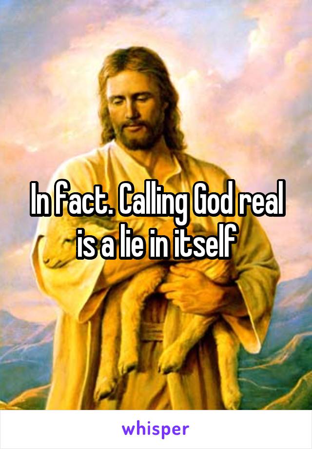 In fact. Calling God real is a lie in itself
