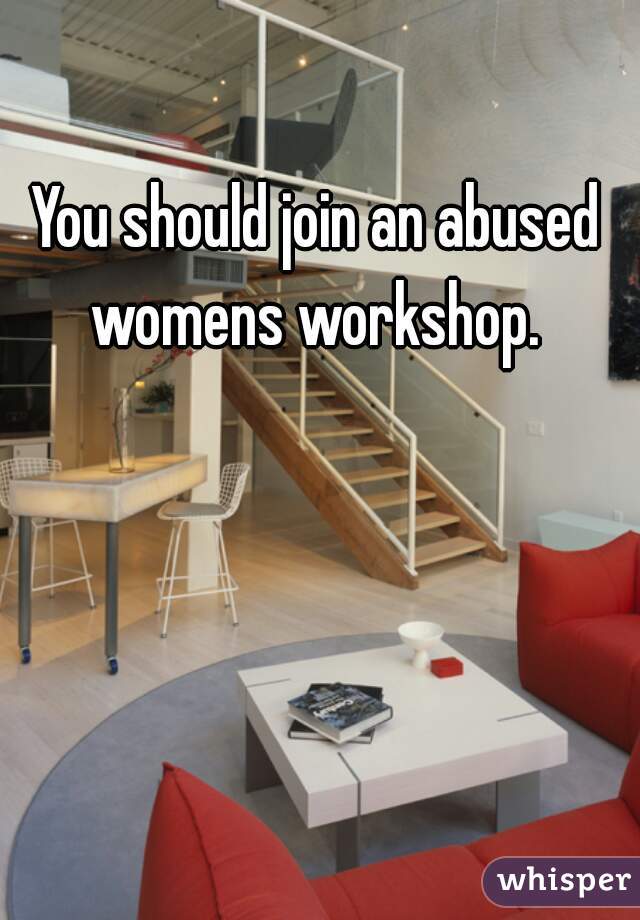 You should join an abused womens workshop. 