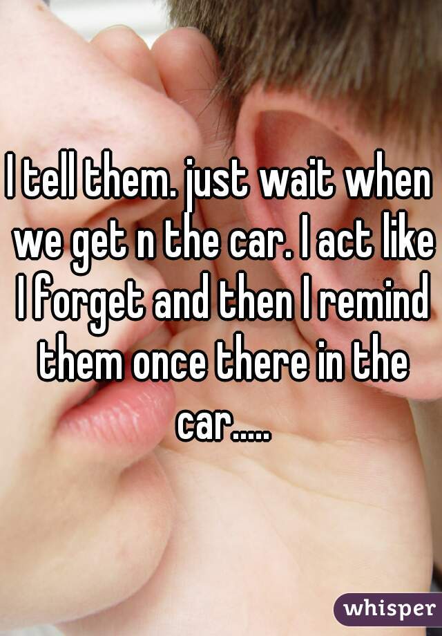 I tell them. just wait when we get n the car. I act like I forget and then I remind them once there in the car.....