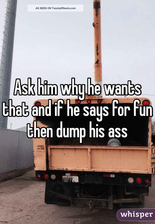 Ask him why he wants that and if he says for fun then dump his ass