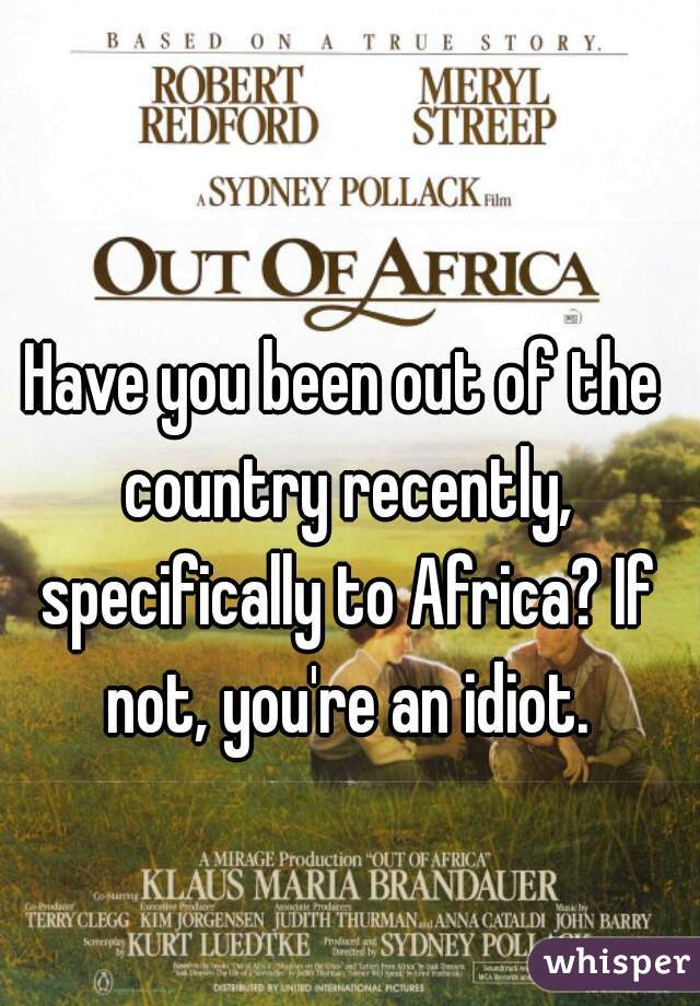 Have you been out of the country recently, specifically to Africa? If not, you're an idiot.