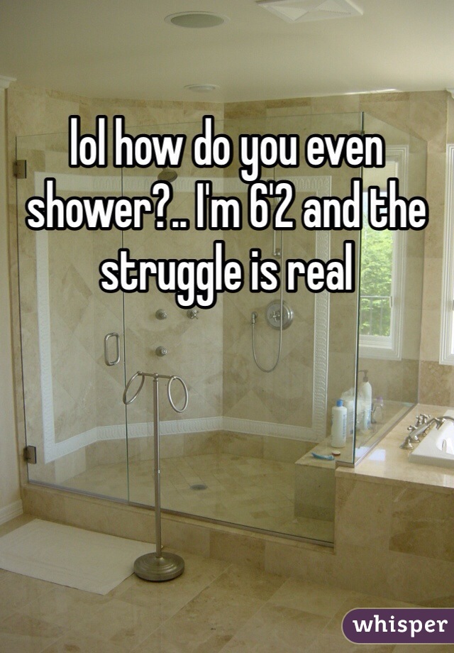 lol how do you even shower?.. I'm 6'2 and the struggle is real