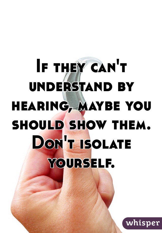 If they can't understand by hearing, maybe you should show them. Don't isolate yourself.