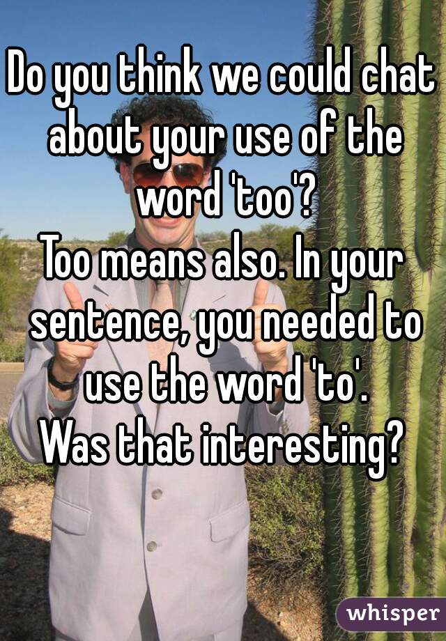 Do you think we could chat about your use of the word 'too'?
Too means also. In your sentence, you needed to use the word 'to'.
Was that interesting?