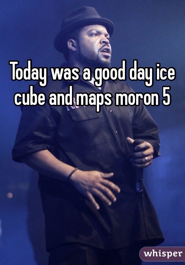 Today was a good day ice cube and maps moron 5 