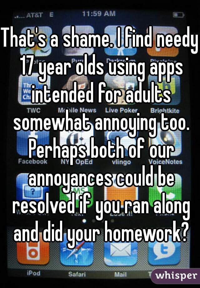 That's a shame. I find needy 17 year olds using apps intended for adults somewhat annoying too. Perhaps both of our annoyances could be resolved if you ran along and did your homework?