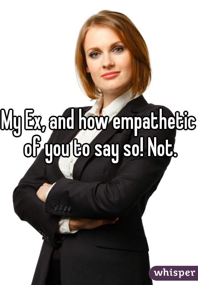 My Ex, and how empathetic of you to say so! Not.