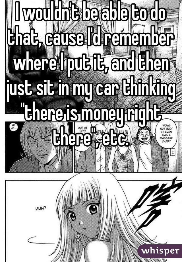 I wouldn't be able to do that, cause I'd remember where I put it, and then just sit in my car thinking "there is money right there", etc. 