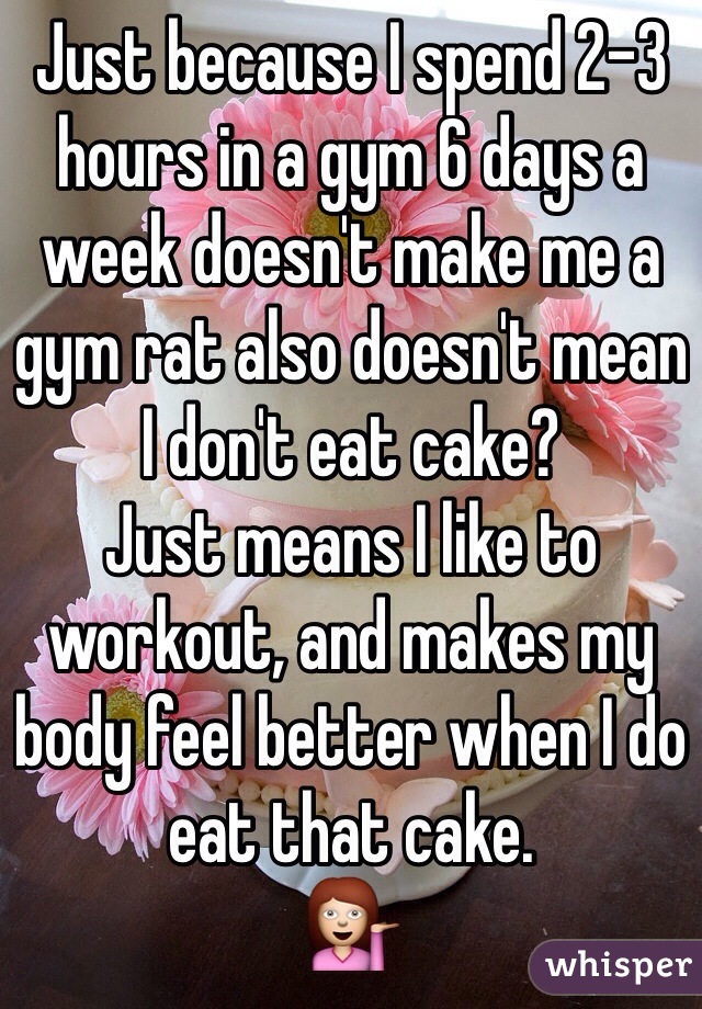 Just because I spend 2-3 hours in a gym 6 days a week doesn't make me a gym rat also doesn't mean I don't eat cake? 
Just means I like to workout, and makes my body feel better when I do eat that cake. 
💁