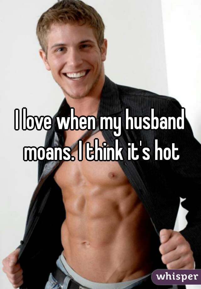 I love when my husband moans. I think it's hot