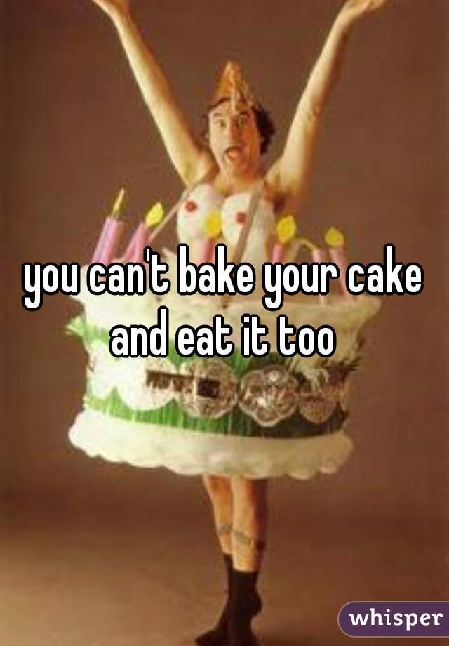 you can't bake your cake and eat it too 