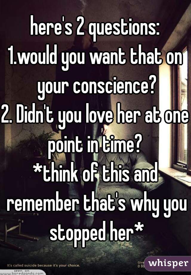 here's 2 questions:
1.would you want that on your conscience?
2. Didn't you love her at one point in time? 
*think of this and remember that's why you stopped her*
