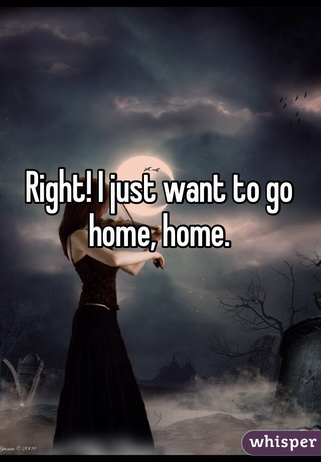 Right! I just want to go home, home. 
