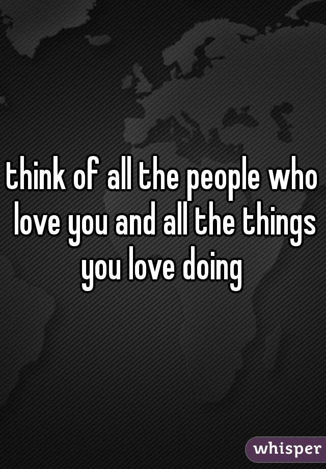 think of all the people who love you and all the things you love doing 