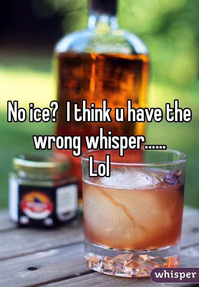 No ice?  I think u have the wrong whisper......
Lol