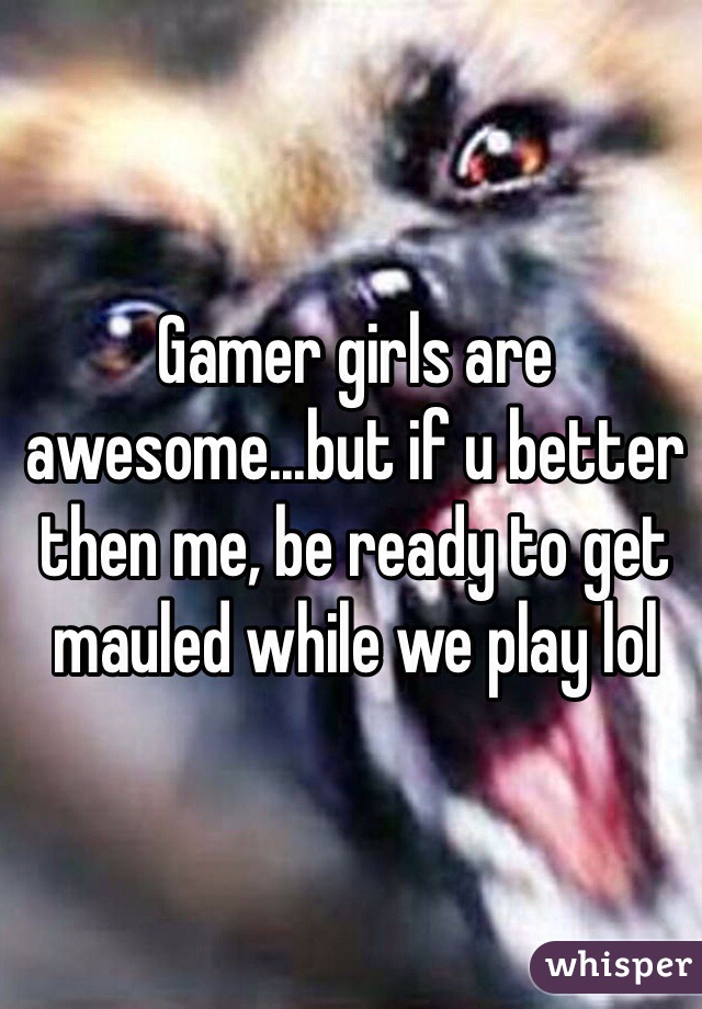 Gamer girls are awesome...but if u better then me, be ready to get mauled while we play lol 
