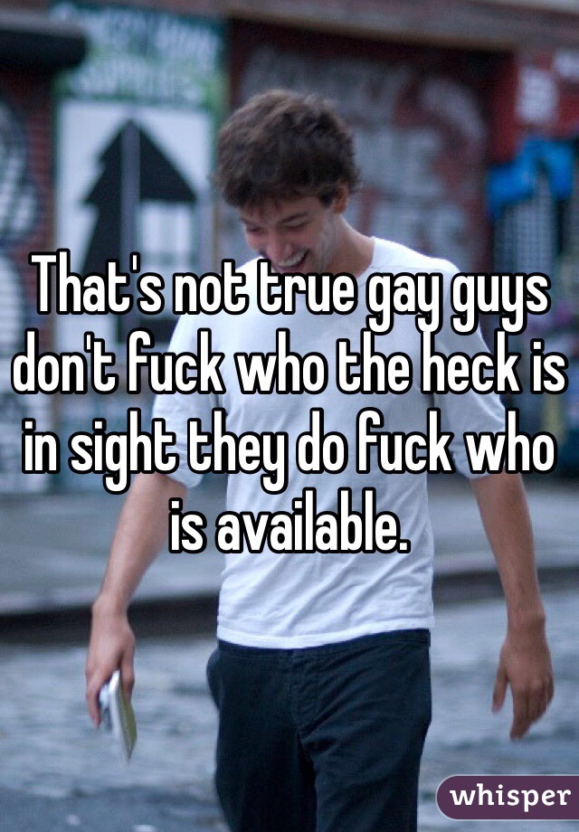 That's not true gay guys don't fuck who the heck is in sight they do fuck who is available. 
