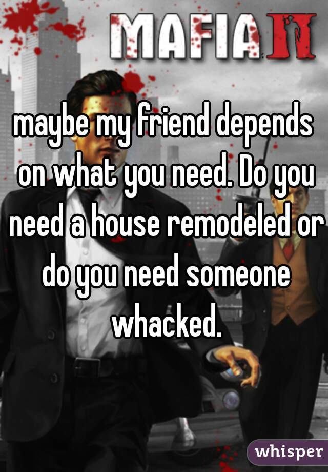 maybe my friend depends on what you need. Do you need a house remodeled or do you need someone whacked.