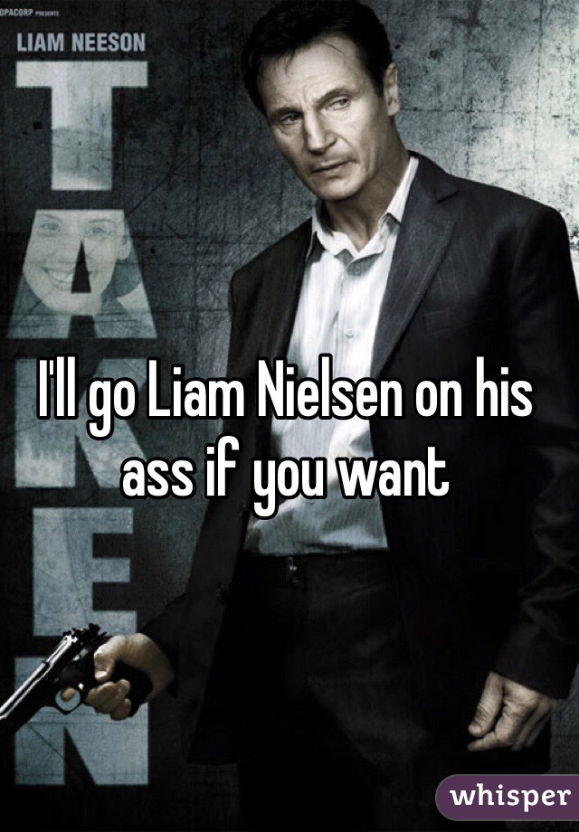 I'll go Liam Nielsen on his ass if you want