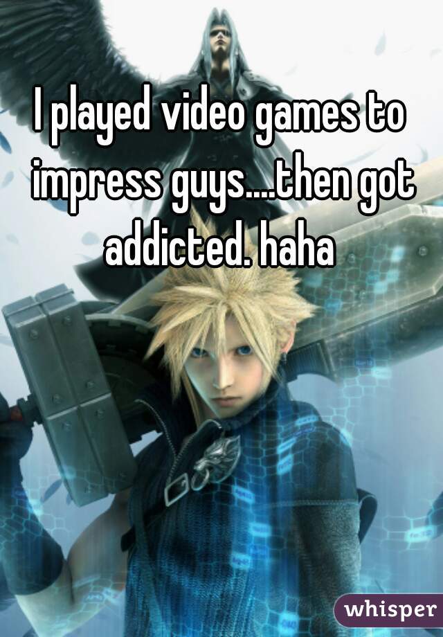 I played video games to impress guys....then got addicted. haha 
