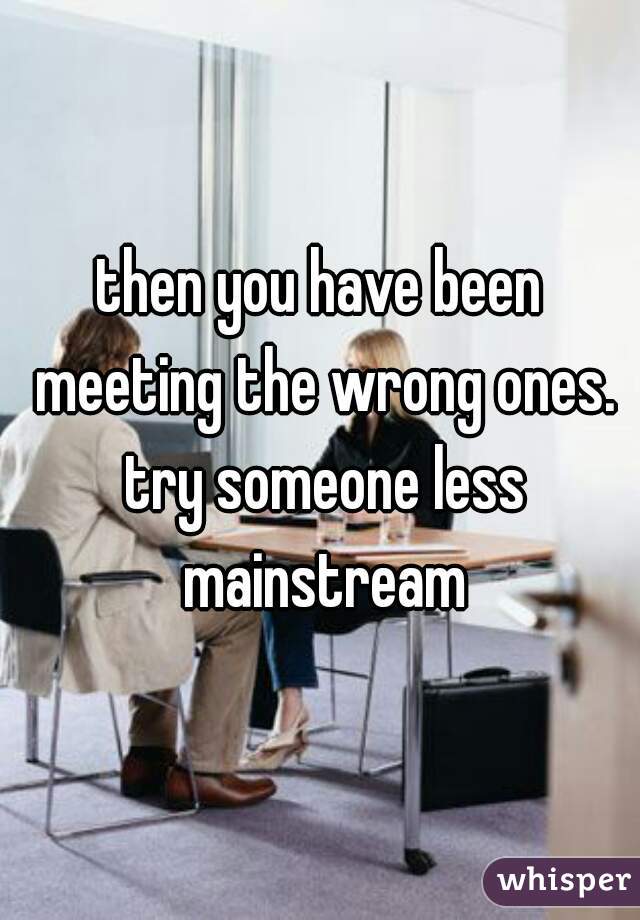 then you have been meeting the wrong ones. try someone less mainstream