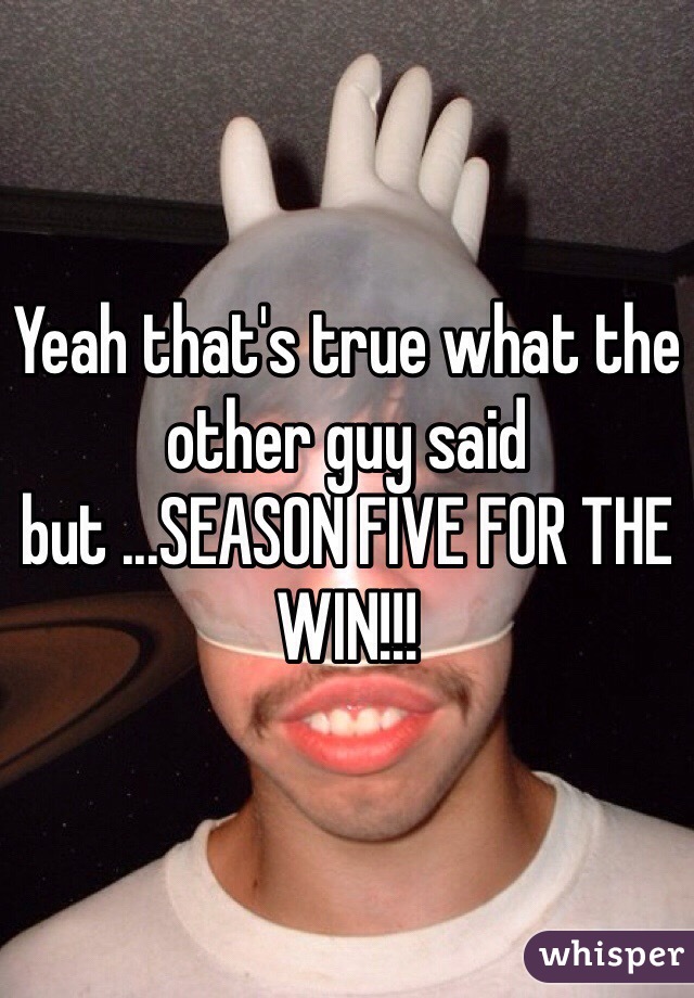 Yeah that's true what the other guy said but ...SEASON FIVE FOR THE WIN!!!
