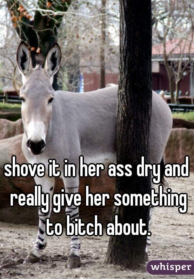 shove it in her ass dry and really give her something to bitch about.