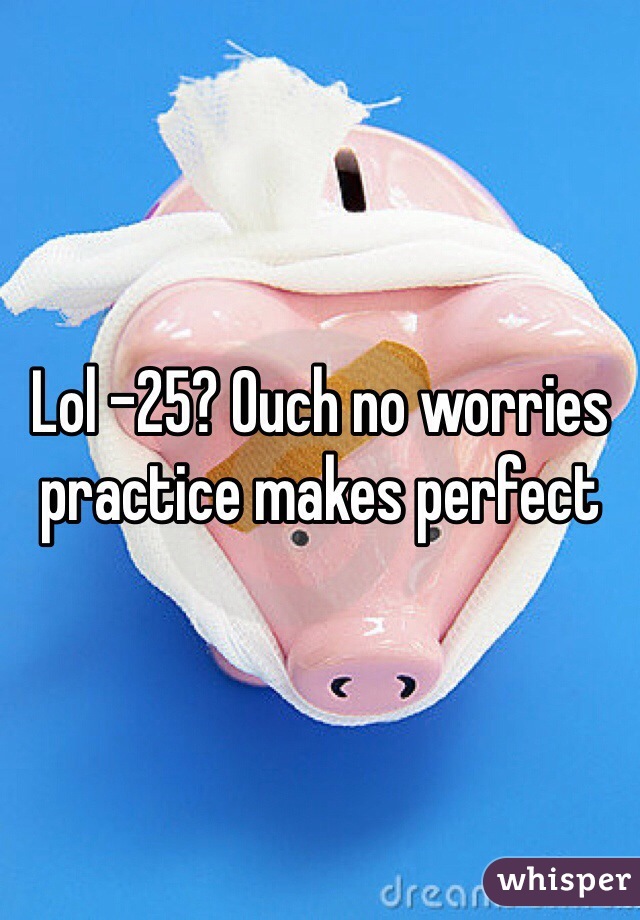 Lol -25? Ouch no worries practice makes perfect 