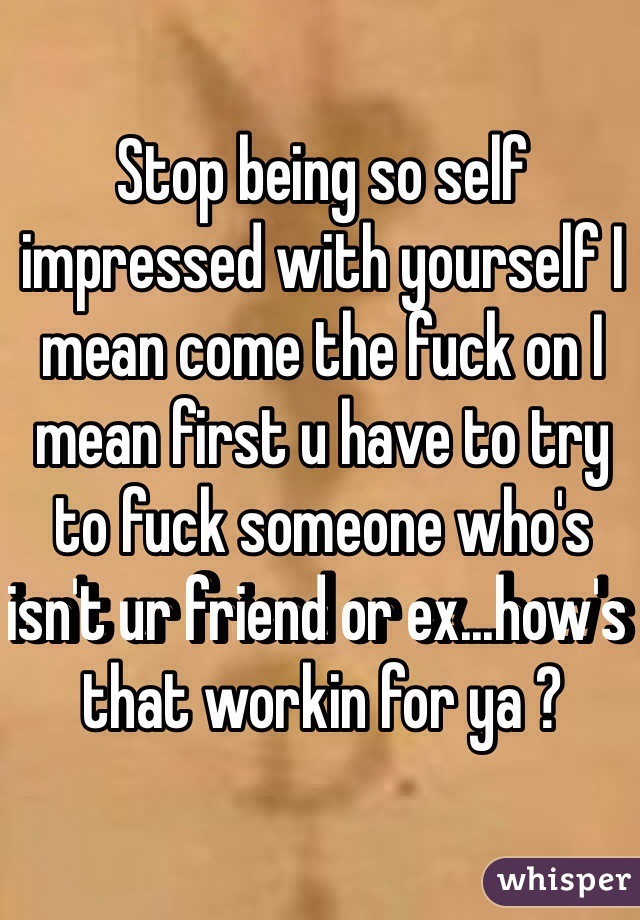 Stop being so self impressed with yourself I mean come the fuck on I mean first u have to try to fuck someone who's isn't ur friend or ex...how's that workin for ya ?