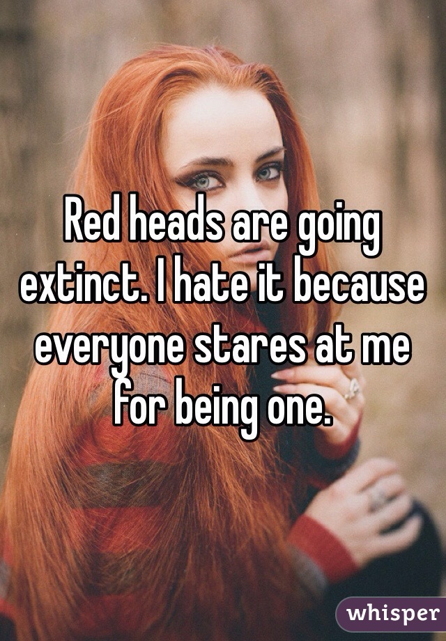 Red heads are going extinct. I hate it because everyone stares at me for being one.