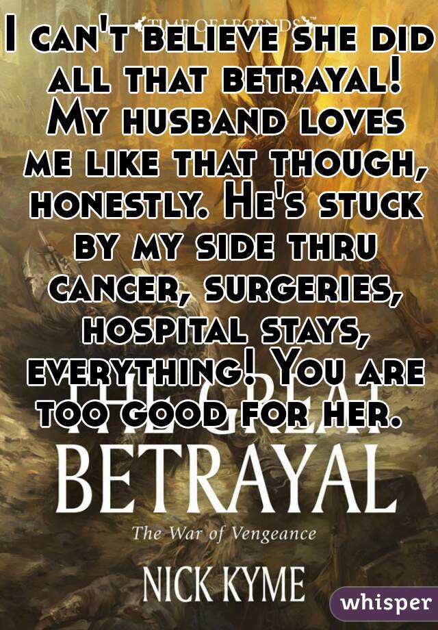 I can't believe she did all that betrayal! My husband loves me like that though, honestly. He's stuck by my side thru cancer, surgeries, hospital stays, everything! You are too good for her. 