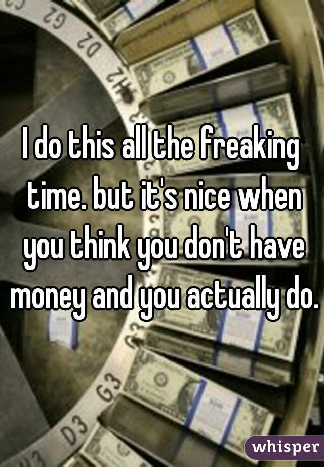 I do this all the freaking time. but it's nice when you think you don't have money and you actually do.