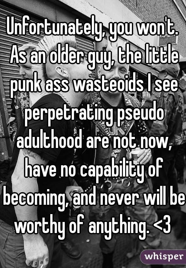 Unfortunately, you won't. As an older guy, the little punk ass wasteoids I see perpetrating pseudo adulthood are not now, have no capability of becoming, and never will be worthy of anything. <3 