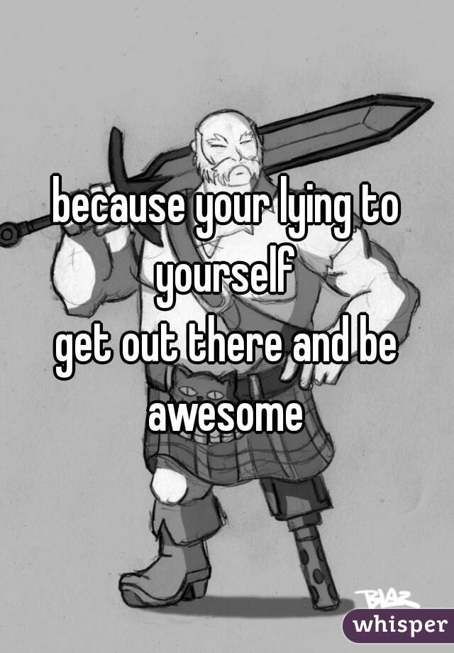 because your lying to yourself 
get out there and be awesome 